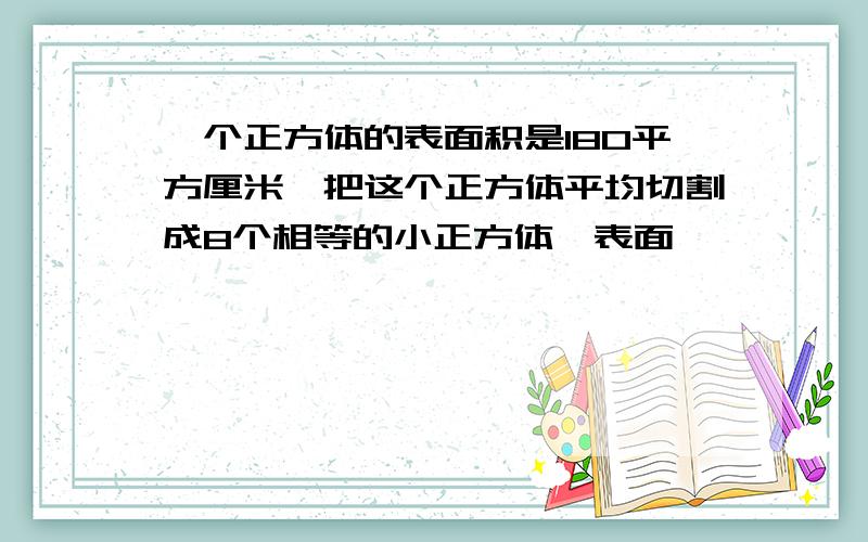 一个正方体的表面积是180平方厘米,把这个正方体平均切割成8个相等的小正方体,表面