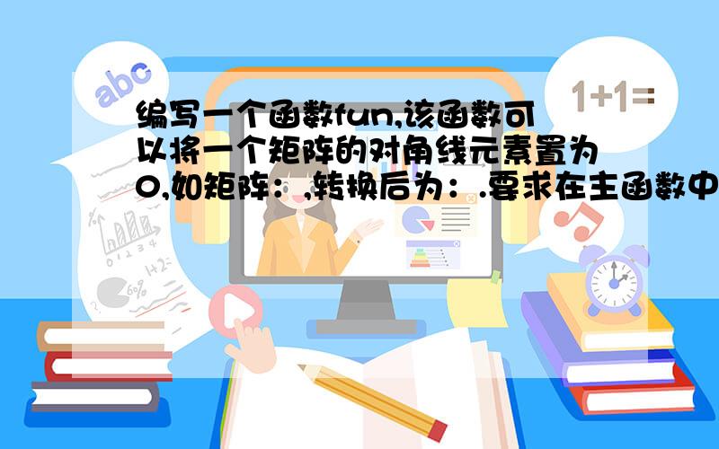 编写一个函数fun,该函数可以将一个矩阵的对角线元素置为0,如矩阵：,转换后为：.要求在主函数中输入或者初始化矩阵,在主函数中输出矩阵.矩阵为（123 （023456 转换后为 406789 ） 780）