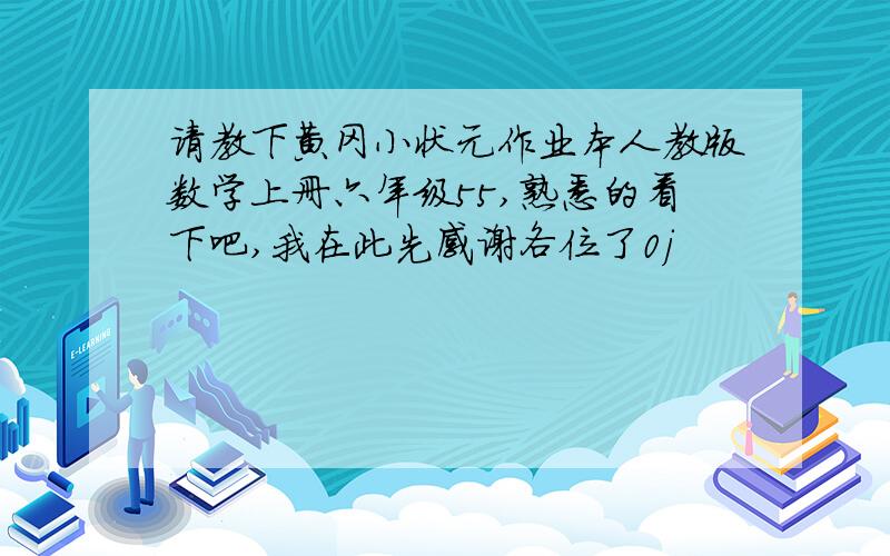 请教下黄冈小状元作业本人教版数学上册六年级55,熟悉的看下吧,我在此先感谢各位了0j