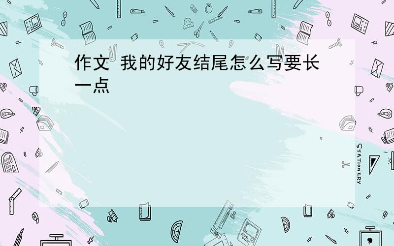 作文 我的好友结尾怎么写要长一点