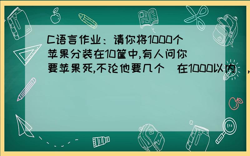 C语言作业：请你将1000个苹果分装在10筐中,有人问你要苹果死,不论他要几个（在1000以内）,你只能拿几筐给他,且不许你打开苹果筐一个个去数,而这几筐的苹果的总数正好与向你要的数目一样