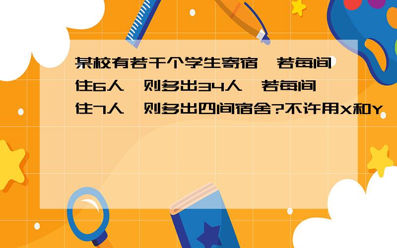 某校有若干个学生寄宿,若每间住6人,则多出34人,若每间住7人,则多出四间宿舍?不许用X和Y