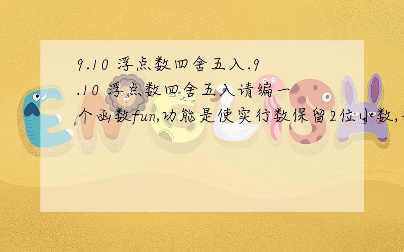 9.10 浮点数四舍五入.9.10 浮点数四舍五入请编一个函数fun,功能是使实行数保留2位小数,并对第三位进行四舍五入.预设代码前置代码view plaincopy to clipboardprint?/* PRESET CODE BEGIN - NEVER TOUCH CODE BELOW