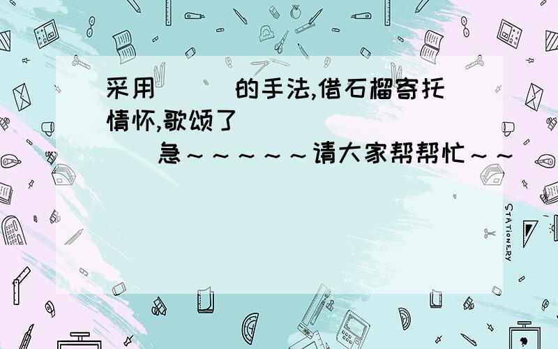 采用_＿＿的手法,借石榴寄托情怀,歌颂了_＿＿＿＿＿＿＿＿＿急～～～～～请大家帮帮忙～～