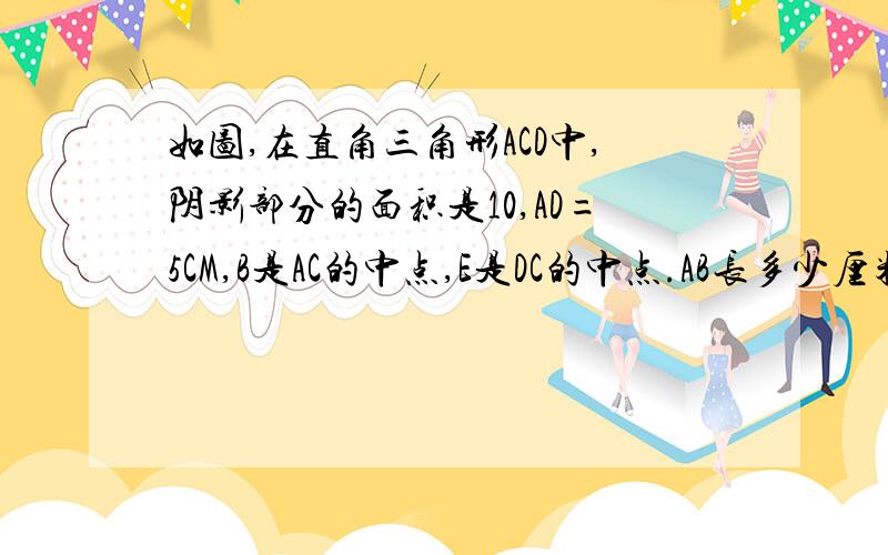 如图,在直角三角形ACD中,阴影部分的面积是10,AD=5CM,B是AC的中点,E是DC的中点.AB长多少厘米?如图,在直角三角形ACD中,阴影部分的面积是10,AD=5CM,B是AC的中点,E是DC的中点.AB长多少厘米?