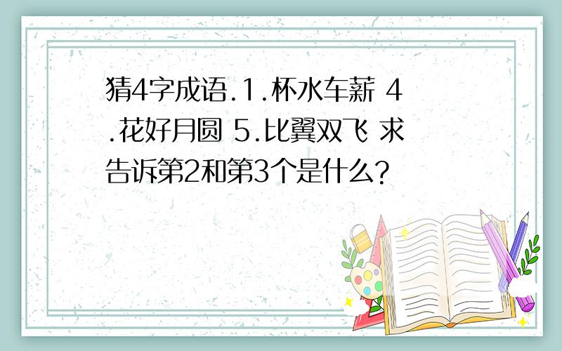 猜4字成语.1.杯水车薪 4.花好月圆 5.比翼双飞 求告诉第2和第3个是什么?