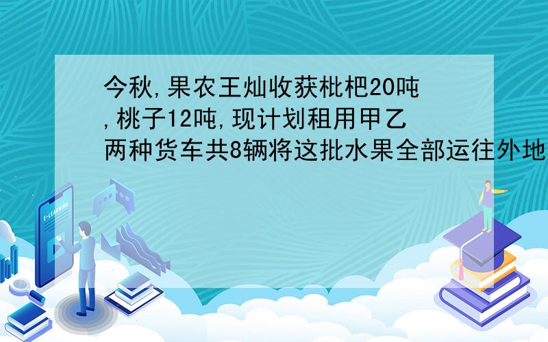 今秋,果农王灿收获枇杷20吨,桃子12吨,现计划租用甲乙两种货车共8辆将这批水果全部运往外地销售,已知一辆甲种货车可装枇杷4吨和桃子1吨,一辆乙种货车可装枇杷和桃子各2吨,（1）王灿如何