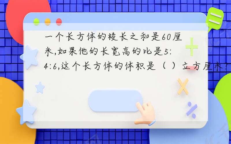 一个长方体的棱长之和是60厘米,如果他的长宽高的比是5:4:6,这个长方体的体积是（ ）立方厘米?