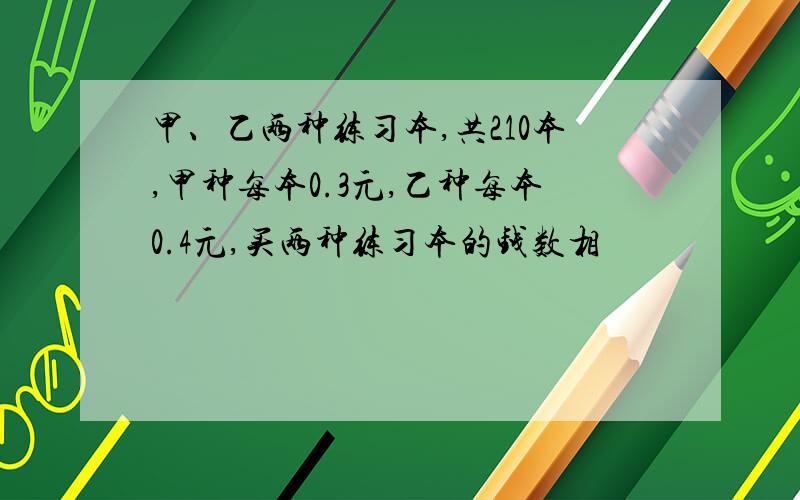 甲、乙两种练习本,共210本,甲种每本0.3元,乙种每本0.4元,买两种练习本的钱数相