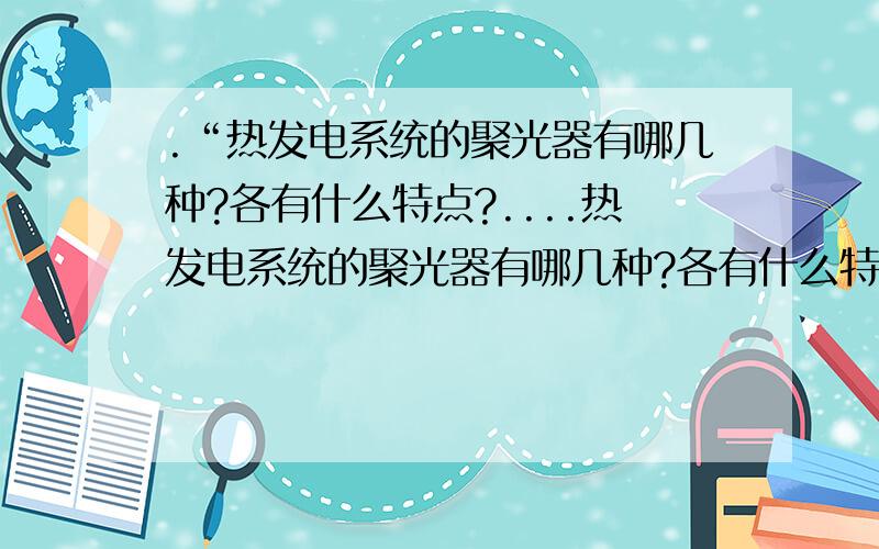 .“热发电系统的聚光器有哪几种?各有什么特点?....热发电系统的聚光器有哪几种?各有什么特点?热发电系统的聚光器有哪几种?各有什么特点?