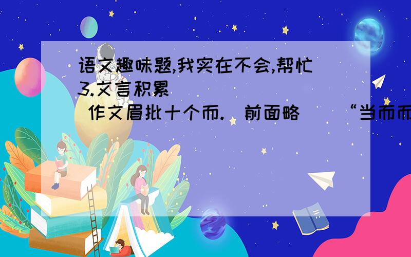 语文趣味题,我实在不会,帮忙3.文言积累         作文眉批十个而.（前面略）  “当而而不而,不当而而而,而今而后,已而已而.”你明白这句话的意思吗?4.诗苑漫步搜集并整理咏雪的诗句      诗