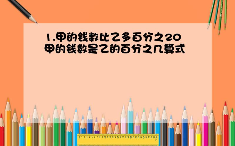 1.甲的钱数比乙多百分之20甲的钱数是乙的百分之几算式