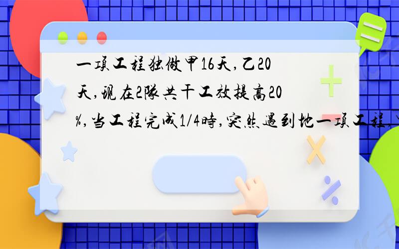 一项工程独做甲16天,乙20天,现在2队共干工效提高20%,当工程完成1/4时,突然遇到地一项工程,甲队单独做需要16天,乙队单独做需要20天完成.现由两队同时施工,工作效率还提高了20%.当完成了工程