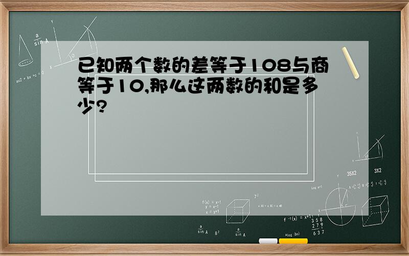 已知两个数的差等于108与商等于10,那么这两数的和是多少?