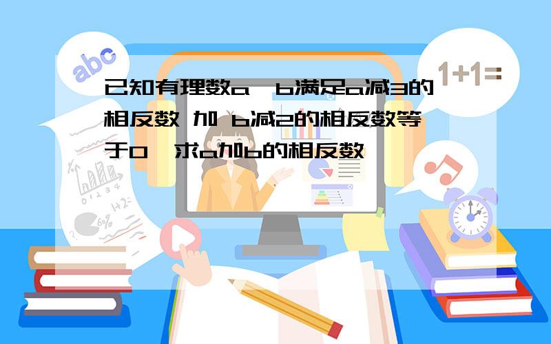 已知有理数a,b满足a减3的相反数 加 b减2的相反数等于0,求a加b的相反数