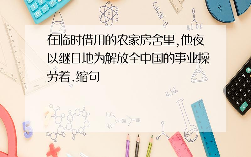 在临时借用的农家房舍里,他夜以继日地为解放全中国的事业操劳着.缩句