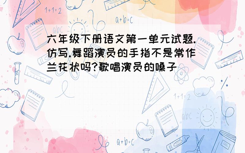 六年级下册语文第一单元试题.仿写.舞蹈演员的手指不是常作兰花状吗?歌唱演员的嗓子（