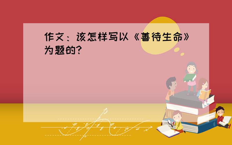 作文：该怎样写以《善待生命》为题的?