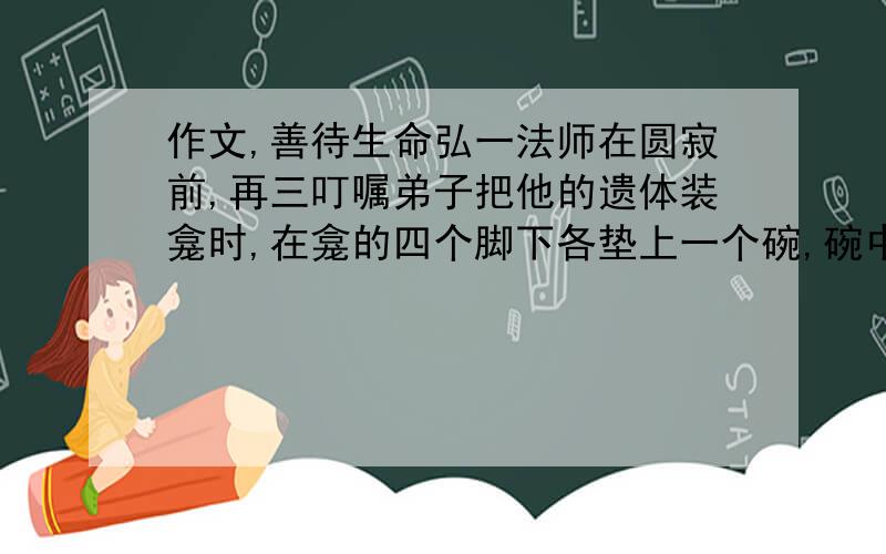 作文,善待生命弘一法师在圆寂前,再三叮嘱弟子把他的遗体装龛时,在龛的四个脚下各垫上一个碗,碗中装水,以免蚂蚁虫子爬上遗体后在火化时被无辜烧死.这是弘一法师传记中的一个细节,它发