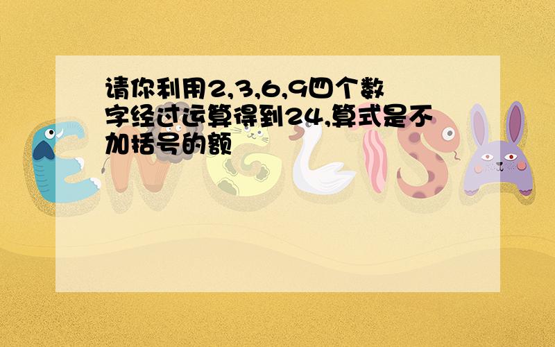 请你利用2,3,6,9四个数字经过运算得到24,算式是不加括号的额