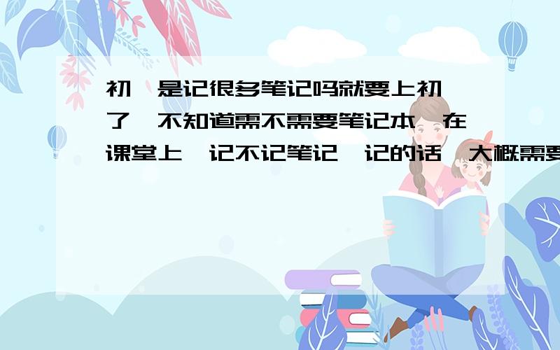 初一是记很多笔记吗就要上初一了,不知道需不需要笔记本,在课堂上,记不记笔记,记的话,大概需要记多少（一学期下来）.