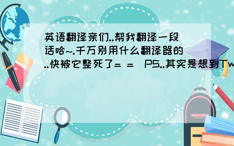 英语翻译亲们..帮我翻译一段话哈~.千万别用什么翻译器的..快被它整死了= =（PS..其实是想到Twitter给特特发留言..虽然有九成把握..他不会理我..额...= = 到底是会不会看到的呢.但...）内容：哥