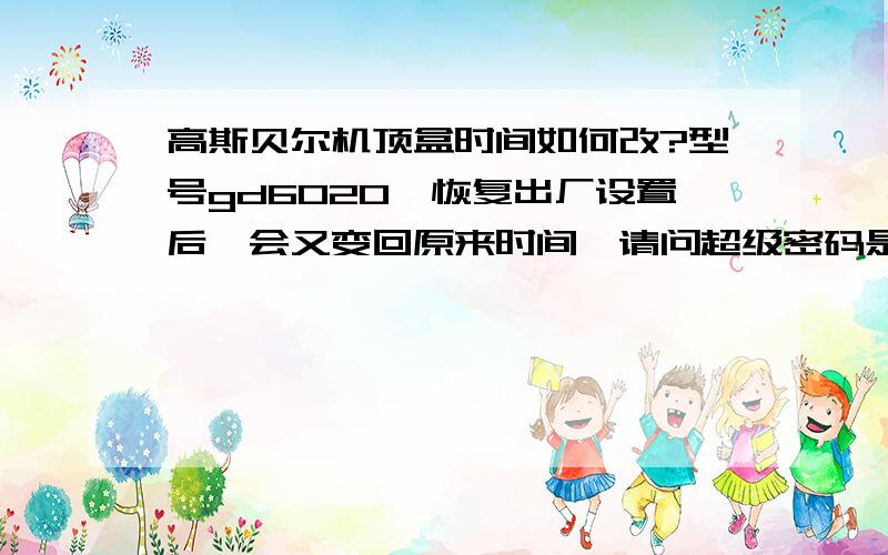 高斯贝尔机顶盒时间如何改?型号gd6020,恢复出厂设置后一会又变回原来时间,请问超级密码是多少?厂家没人接电话,维护手册只有短短几页,和没有一样.我问手动升级的超级密码是什么?不是1234