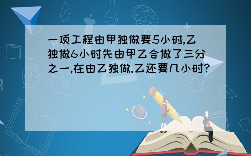 一项工程由甲独做要5小时,乙独做6小时先由甲乙合做了三分之一,在由乙独做.乙还要几小时?