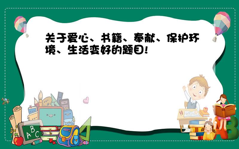 关于爱心、书籍、奉献、保护环境、生活变好的题目!