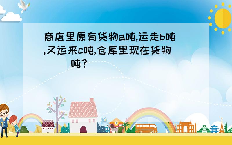 商店里原有货物a吨,运走b吨,又运来c吨,仓库里现在货物( ）吨?