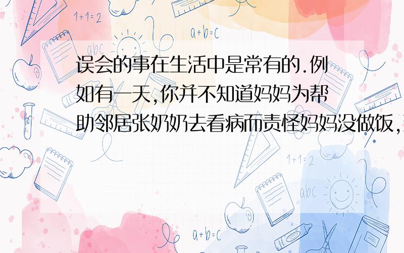 误会的事在生活中是常有的.例如有一天,你并不知道妈妈为帮助邻居张奶奶去看病而责怪妈妈没做饭,致使你上学迟到.事后,你会怎样向妈妈道歉?（100字左右,还有不要叫我自己想,我是想不出