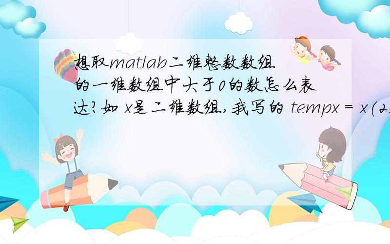 想取matlab二维整数数组的一维数组中大于0的数怎么表达?如 x是二维数组,我写的 tempx = x(2,:)(find(x(2,:))>0) 和tempx = find(x(2,:))>0都不对,该怎么写?