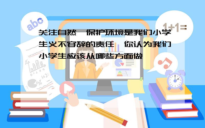 关注自然,保护环境是我们小学生义不容辞的责任,你认为我们小学生应该从哪些方面做