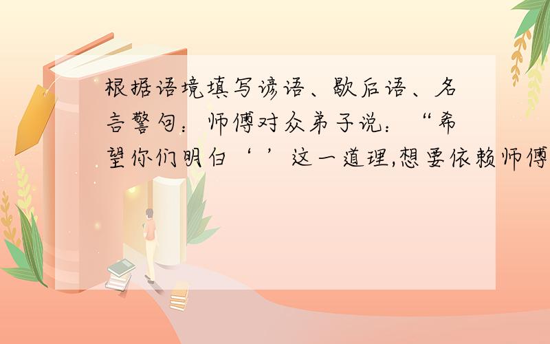 根据语境填写谚语、歇后语、名言警句：师傅对众弟子说：“希望你们明白‘ ’这一道理,想要依赖师傅或别人还不如依靠自己.”听后,众弟子暗暗下定决心一定要练就一身“ ”的本领