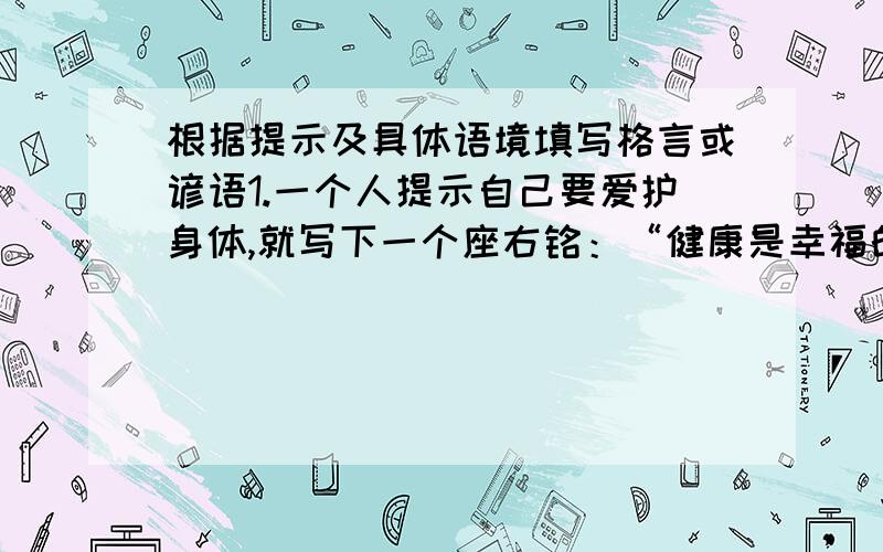 根据提示及具体语境填写格言或谚语1.一个人提示自己要爱护身体,就写下一个座右铭：“健康是幸福的源泉.”另一个人告诫自己要守信用,可用《论语》中的“（                  ）”当作座右