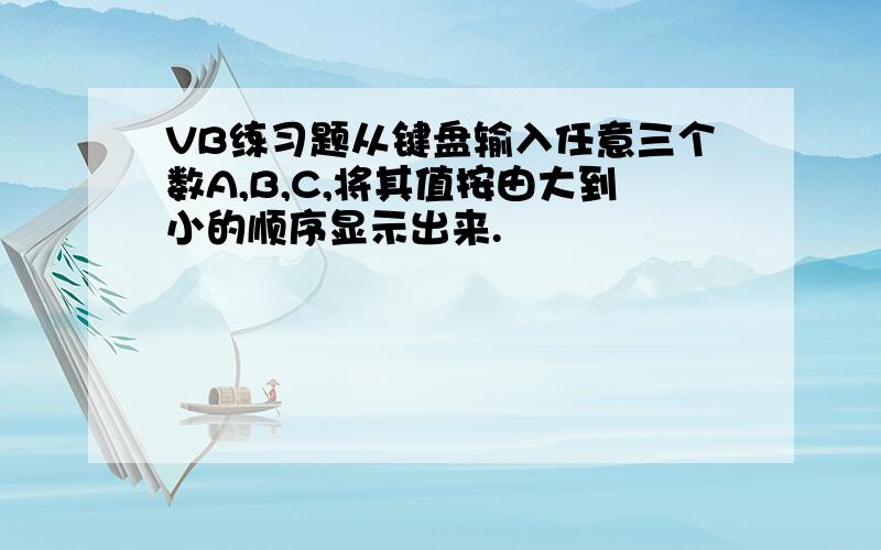 VB练习题从键盘输入任意三个数A,B,C,将其值按由大到小的顺序显示出来.