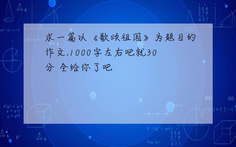 求一篇以《歌颂祖国》为题目的作文.1000字左右吧就30分 全给你了吧