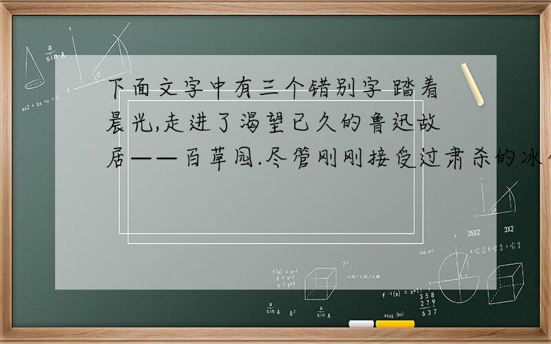 下面文字中有三个错别字 踏着晨光,走进了渴望已久的鲁迅故居——百草园.尽管刚刚接受过肃杀的冰雪,百草园内却依然一片苍翠葱笼.随风摇曳的竹子,在初生的阳光下,洒落一片淡淡的影子；