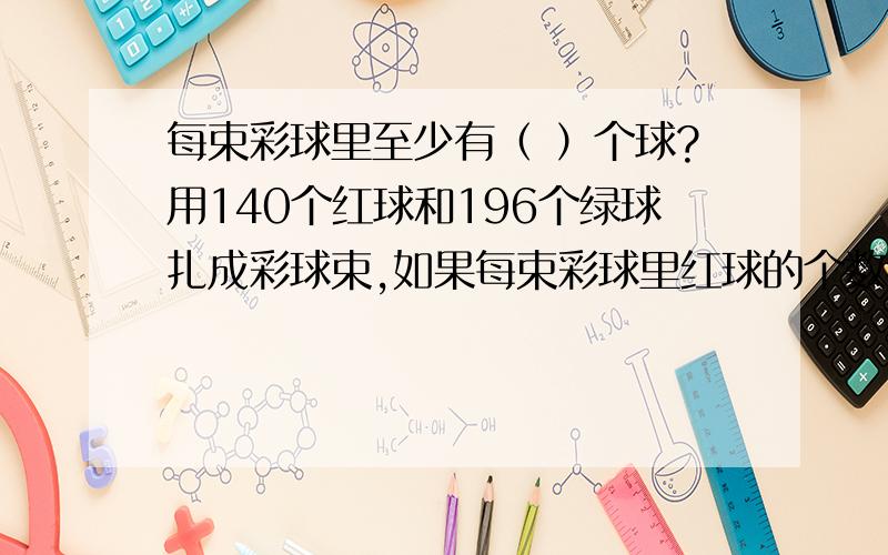 每束彩球里至少有（ ）个球?用140个红球和196个绿球扎成彩球束,如果每束彩球里红球的个数相同,绿球的个数也相同,