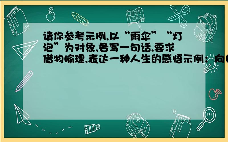 请你参考示例,以“雨伞”“灯泡”为对象,各写一句话,要求借物喻理,表达一种人生的感悟示例：向日葵———你俯首审视脚下的土地时,也就成熟了.（1）雨伞：（2）灯泡：