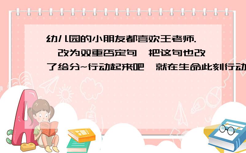 幼儿园的小朋友都喜欢王老师.【改为双重否定句】把这句也改了给分~行动起来吧,就在生命此刻行动!【改变句序,不改变句意】