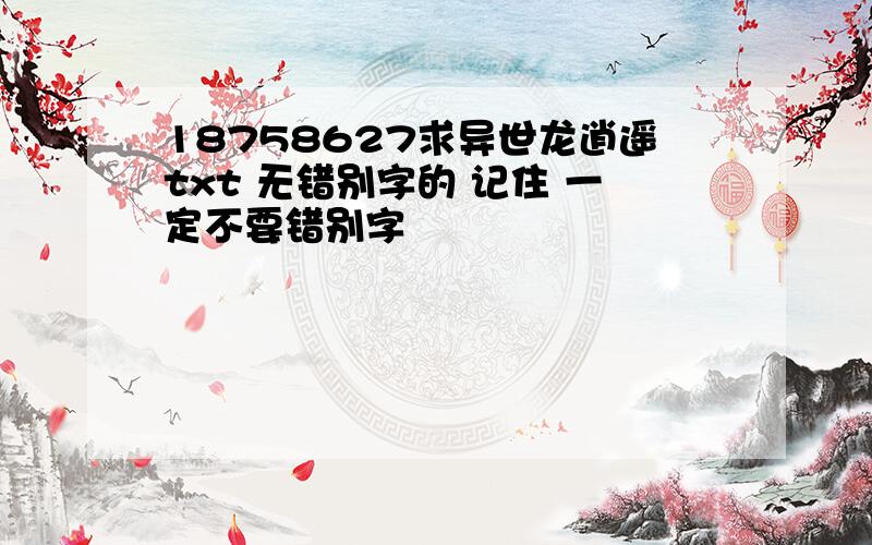 18758627求异世龙逍遥txt 无错别字的 记住 一定不要错别字