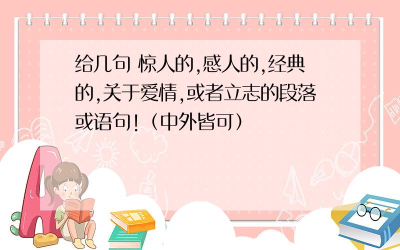 给几句 惊人的,感人的,经典的,关于爱情,或者立志的段落或语句!（中外皆可）