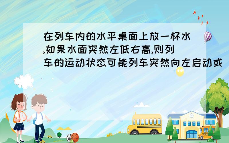 在列车内的水平桌面上放一杯水,如果水面突然左低右高,则列车的运动状态可能列车突然向左启动或 列车向左运动时突然刹车为什么可以是列车突然向左启动