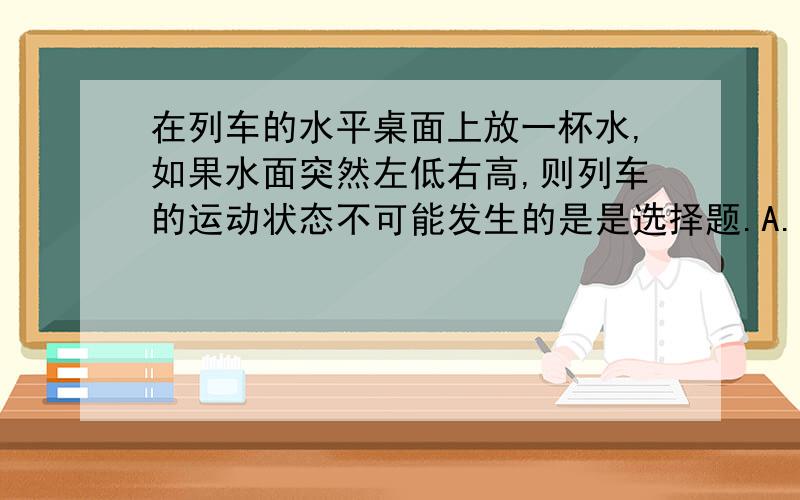 在列车的水平桌面上放一杯水,如果水面突然左低右高,则列车的运动状态不可能发生的是是选择题.A.列车突然向右启动         B.列车突然向左启动         C.列车突然向左加速运动         D.列车