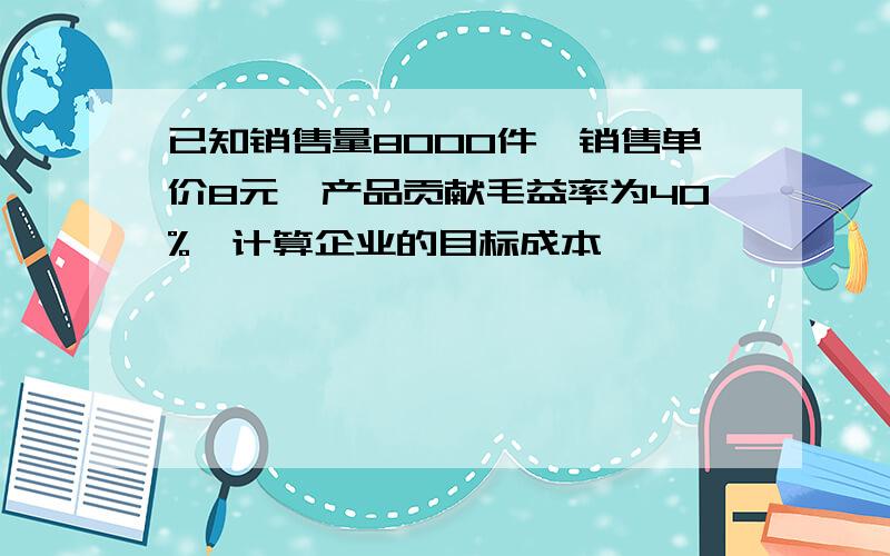 已知销售量8000件,销售单价8元,产品贡献毛益率为40%,计算企业的目标成本