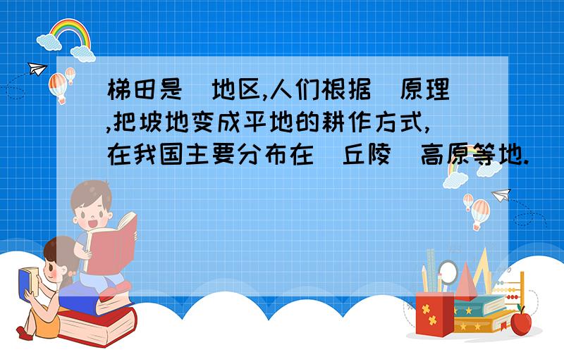 梯田是＿地区,人们根据＿原理,把坡地变成平地的耕作方式,在我国主要分布在＿丘陵＿高原等地.