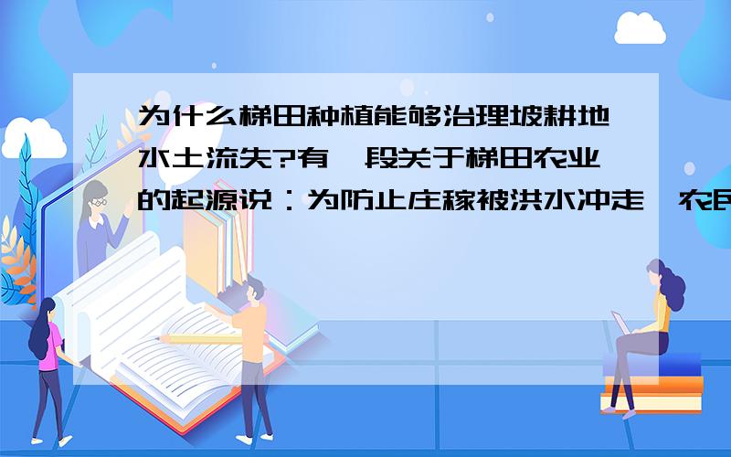 为什么梯田种植能够治理坡耕地水土流失?有一段关于梯田农业的起源说：为防止庄稼被洪水冲走,农民在山坡上筑起石头墙,并收集来泥土垒在墙后.从山坡上冲刷下来的泥土在石墙后不断聚集