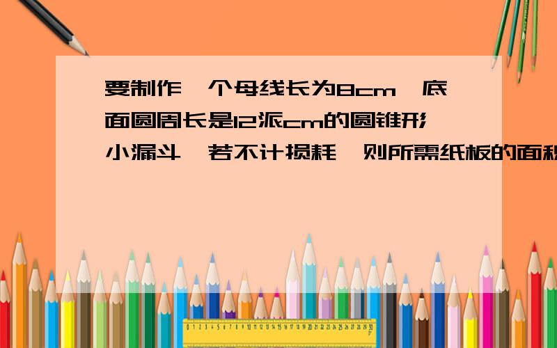 要制作一个母线长为8cm,底面圆周长是12派cm的圆锥形小漏斗,若不计损耗,则所需纸板的面积是