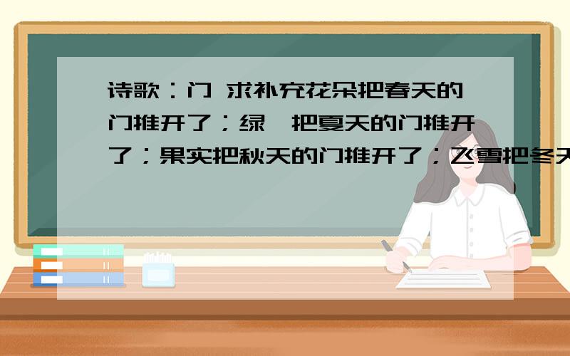 诗歌：门 求补充花朵把春天的门推开了；绿荫把夏天的门推开了；果实把秋天的门推开了；飞雪把冬天的门推开了.要怎么补充啊,要对应,四句喔